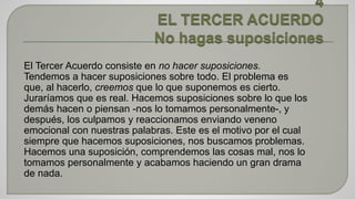 El Tercer Acuerdo consiste en no hacer suposiciones. 
Tendemos a hacer suposiciones sobre todo. El problema es 
que, al hacerlo, creemos que lo que suponemos es cierto. 
Juraríamos que es real. Hacemos suposiciones sobre lo que los 
demás hacen o piensan -nos lo tomamos personalmente-, y 
después, los culpamos y reaccionamos enviando veneno 
emocional con nuestras palabras. Este es el motivo por el cual 
siempre que hacemos suposiciones, nos buscamos problemas. 
Hacemos una suposición, comprendemos las cosas mal, nos lo 
tomamos personalmente y acabamos haciendo un gran drama 
de nada. 
 