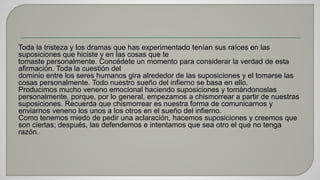 Toda la tristeza y los dramas que has experimentado tenían sus raíces en las 
suposiciones que hiciste y en las cosas que te 
tomaste personalmente. Concédete un momento para considerar la verdad de esta 
afirmación. Toda la cuestión del 
dominio entre los seres humanos gira alrededor de las suposiciones y el tomarse las 
cosas personalmente. Todo nuestro sueño del infierno se basa en ello. 
Producimos mucho veneno emocional haciendo suposiciones y tomándonoslas 
personalmente, porque, por lo general, empezamos a chismorrear a partir de nuestras 
suposiciones. Recuerda que chismorrear es nuestra forma de comunicarnos y 
enviarnos veneno los unos a los otros en el sueño del infierno. 
Como tenemos miedo de pedir una aclaración, hacemos suposiciones y creemos que 
son ciertas; después, las defendemos e intentamos que sea otro el que no tenga 
razón. 
 