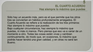 Sólo hay un acuerdo más, pero es el que permite que los otros 
tres se conviertan en hábitos profundamente arraigados. El 
Cuarto Acuerdo se refiere a la realización de los tres primeros: 
Haz siempre lo máximo que puedas. 
Bajo cualquier circunstancia, haz siempre lo máximo que 
puedas, ni más ni menos. Pero piensa que eso va a variar de un 
momento a otro. Todas las cosas están vivas y cambian 
continuamente, de modo que, en ocasiones, lo máximo que 
podrás hacer tendrá una gran calidad, y en otras no será tan 
Bueno. 
 