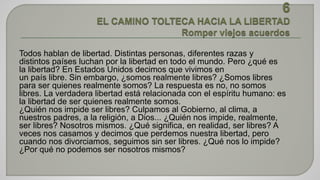 Todos hablan de libertad. Distintas personas, diferentes razas y 
distintos países luchan por la libertad en todo el mundo. Pero ¿qué es 
la libertad? En Estados Unidos decimos que vivimos en 
un país libre. Sin embargo, ¿somos realmente libres? ¿Somos libres 
para ser quienes realmente somos? La respuesta es no, no somos 
libres. La verdadera libertad está relacionada con el espíritu humano: es 
la libertad de ser quienes realmente somos. 
¿Quién nos impide ser libres? Culpamos al Gobierno, al clima, a 
nuestros padres, a la religión, a Dios... ¿Quién nos impide, realmente, 
ser libres? Nosotros mismos. ¿Qué significa, en realidad, ser libres? A 
veces nos casamos y decimos que perdemos nuestra libertad, pero 
cuando nos divorciamos, seguimos sin ser libres. ¿Qué nos lo impide? 
¿Por qué no podemos ser nosotros mismos? 
 