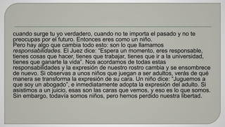 cuando surge tu yo verdadero, cuando no te importa el pasado y no te 
preocupas por el futuro. Entonces eres como un niño. 
Pero hay algo que cambia todo esto: son lo que llamamos 
responsabilidades. El Juez dice: “Espera un momento, eres responsable, 
tienes cosas que hacer, tienes que trabajar, tienes que ir a la universidad, 
tienes que ganarte la vida”. Nos acordamos de todas estas 
responsabilidades y la expresión de nuestro rostro cambia y se ensombrece 
de nuevo. Si observas a unos niños que juegan a ser adultos, verás de qué 
manera se transforma la expresión de su cara. Un niño dice: “Juguemos a 
que soy un abogado”, e inmediatamente adopta la expresión del adulto. Si 
asistimos a un juicio, esas son las caras que vemos, y eso es lo que somos. 
Sin embargo, todavía somos niños, pero hemos perdido nuestra libertad. 
 