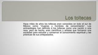 Hace miles de años los toltecas eran conocidos en todo el sur de 
México como “mujeres y hombres de conocimiento”. Los 
antropólogos han definido a los toltecas como una nación o una 
raza, pero de hecho, eran científicos y artistas que formaron una 
sociedad para estudiar y conservar el conocimiento espiritual y las 
prácticas de sus antepasados. 
 