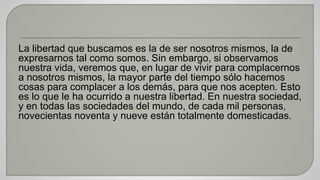 La libertad que buscamos es la de ser nosotros mismos, la de 
expresarnos tal como somos. Sin embargo, si observamos 
nuestra vida, veremos que, en lugar de vivir para complacernos 
a nosotros mismos, la mayor parte del tiempo sólo hacemos 
cosas para complacer a los demás, para que nos acepten. Esto 
es lo que le ha ocurrido a nuestra libertad. En nuestra sociedad, 
y en todas las sociedades del mundo, de cada mil personas, 
novecientas noventa y nueve están totalmente domesticadas. 
 