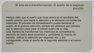 Hemos visto que el sueño que vives ahora es el resultado del 
sueño externo que capta tu atención y te alimenta con todas tus 
creencias. El proceso de domesticación puede llamarse el 
sueño de la primera atención, porque así utilizaron por primera 
vez tu atención para crear el primer sueño de tu vida. 
Una manera de transformar tus creencias es concentrar tu 
atención en todos esos acuerdos y cambiarlos tú mismo. Al 
hacerlo, utilizas tu atención por segunda vez, y por 
consiguiente, creas el sueño de la segunda atención o el nuevo 
sueño. 
 