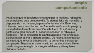 Imagínate que te despiertas temprano por la mañana, rebosante 
de entusiasmo ante un nuevo día. Te sientes feliz, de maravilla, y 
dispones de mucha energía para afrontar ese día. Entonces, 
mientras desayunas, tienes una fuerte discusión con tu pareja, y 
un verdadero torrente de emoción sale fuera. Te enfureces, y 
gastas una gran parte de tu poder personal en la rabia que 
expresas. Tras la discusión, te sientes agotado, y lo único que 
quieres hacer es irte y echarte a llorar. De hecho, te sientes tan 
cansado, que te vas a la habitación, te derrumbas y tratas de 
recuperarte. Te pasas el día envuelto en tus emociones. No te 
queda ninguna energía para seguir adelante y sólo quieres 
olvidarte de todo. 
 