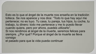 Esto es lo que el ángel de la muerte nos enseña en la tradición 
tolteca. Se nos aparece y nos dice: “Todo lo que hay aquí me 
pertenece; no es tuyo. Tu casa, tu pareja, tus hijos, tu coche, tu 
trabajo, tu dinero: todo me pertenece y me lo puedo llevar 
cuando quiera, pero por ahora, puedes utilizarlo”. 
Si nos rendimos al ángel de la muerte, seremos felices para 
siempre. ¿Por qué? Porque el ángel de la muerte se lleva 
consigo 
el pasado para que la vida pueda continuar 
 