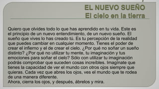 Quiero que olvides todo lo que has aprendido en tu vida. Este es 
el principio de un nuevo entendimiento, de un nuevo sueño. El 
sueño que vives lo has creado tú. Es tu percepción de la realidad 
que puedes cambiar en cualquier momento. Tienes el poder de 
crear el infierno y el de crear el cielo. ¿Por qué no soñar un sueño 
distinto? ¿Por qué no utilizar tu mente, tu imaginación y tus 
emociones para soñar el cielo? Sólo con utilizar tu imaginación 
podrás comprobar que suceden cosas increíbles. Imagínate que 
tienes la capacidad de ver el mundo con otros ojos siempre que 
quieras. Cada vez que abres los ojos, ves el mundo que te rodea 
de una manera diferente. 
Ahora, cierra los ojos, y después, ábrelos y mira. 
 