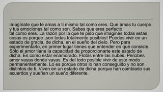 Imagínate que te amas a ti mismo tal como eres. Que amas tu cuerpo 
y tus emociones tal como son. Sabes que eres perfecto 
tal como eres. La razón por la que te pido que imagines todas estas 
cosas es porque ¡son todas totalmente posibles! Puedes vivir en un 
estado de gracia, de dicha, en el sueño del cielo. Pero para 
experimentarlo, en primer lugar tienes que entender en qué consiste. 
Sólo el amor tiene la capacidad de proporcionarte este estado de 
dicha. Es como estar enamorado. Flotas entre las nubes. Percibes 
amor vayas donde vayas. Es del todo posible vivir de este modo 
permanentemente. Lo es porque otros lo han conseguido y no son 
distintos de ti. Viven en un estado de dicha porque han cambiado sus 
acuerdos y sueñan un sueño diferente. 
 