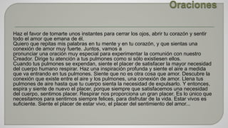 Haz el favor de tomarte unos instantes para cerrar los ojos, abrir tu corazón y sentir 
todo el amor que emana de él. 
Quiero que repitas mis palabras en tu mente y en tu corazón, y que sientas una 
conexión de amor muy fuerte. Juntos, vamos a 
pronunciar una oración muy especial para experimentar la comunión con nuestro 
Creador. Dirige tu atención a tus pulmones como si sólo existiesen ellos. 
Cuando tus pulmones se expendan, siente el placer de satisfacer la mayor necesidad 
del cuerpo humano respirar. Haz una inspiración profunda y siente el aire a medida 
que va entrando en tus pulmones. Siente que no es otra cosa que amor. Descubre la 
conexión que existe entre el aire y los pulmones, una conexión de amor. Llena tus 
pulmones de aire hasta que tu cuerpo sienta la necesidad de expulsarlo. Y entonces, 
espira y siente de nuevo el placer, porque siempre que satisfacemos una necesidad 
del cuerpo, sentimos placer. Respirar nos proporciona un gran placer. Es lo único que 
necesitamos para sentirnos siempre felices, para disfrutar de la vida. Estar vivos es 
suficiente. Siente el placer de estar vivo, el placer del sentimiento del amor... 
 