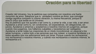 Creador del Universo, hoy te pedimos que compartas con nosotros una fuerte 
comunión de amor. Sabemos que tu verdadero nombre es Amor, que comulgar 
contigo significa compartir tu misma vibración, tu misma frecuencia, porque tú 
eres lo único que existe en el Universo. 
Hoy te pedimos que nos ayudes a ser como tu, a amar la vida, a ser vida, a ser amor. 
Ayúdanos a amar como tú, sin condiciones, sin expectativas, sin obligaciones, sin 
juicios. Ayúdanos a amarnos y aceptarnos a nosotros mismos sin juzgarnos, porque 
cuando nos juzgamos, nos hallamos culpables y necesitamos ser castigados. 
Ayúdanos a amar todas tus creaciones de un modo incondicional, en especial a los 
seres humanos, y sobre todo a las personas que nos rodean: a nuestros familiares y a 
todos aquellos que nos esforzamos tanto por amar. Porque cuando los rechazamos, 
nos rechazamos a nosotros mismos, y cuando nos rechazamos a nosotros mismos, te 
rechazamos a ti. 
 