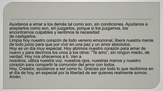 Ayúdanos a amar a los demás tal como son, sin condiciones. Ayúdanos a 
aceptarlos como son, sin juzgarlos, porque si los juzgamos, los 
encontramos culpables y sentimos la necesidad 
de castigarlos. 
Limpia hoy nuestro corazón de todo veneno emocional, libera nuestra mente 
de todo juicio para que por vivir en una paz y un amor absolutos. 
Hoy es un día muy especial. Hoy abrimos nuestro corazón para amar de 
nuevo y para decirnos los unos a los otros: “Te amo”, sin ningún miedo, de 
verdad. Hoy nos ofrecemos a ti. Ven a 
nosotros, utiliza nuestra voz, nuestros ojos, nuestras manos y nuestro 
corazón para compartir la comunión del amor con todos. 
Hoy, Creador, ayúdanos a ser como tu. Gracias por todo lo que recibimos en 
el día de hoy, en especial por la libertad de ser quienes realmente somos. 
Amén. 
 