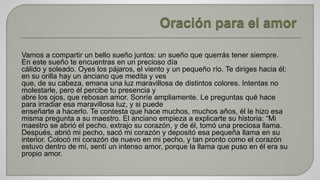 Vamos a compartir un bello sueño juntos: un sueño que querrás tener siempre. 
En este sueño te encuentras en un precioso día 
cálido y soleado. Oyes los pájaros, el viento y un pequeño río. Te diriges hacia él; 
en su orilla hay un anciano que medita y ves 
que, de su cabeza, emana una luz maravillosa de distintos colores. Intentas no 
molestarle, pero él percibe tu presencia y 
abre los ojos, que rebosan amor. Sonríe ampliamente. Le preguntas qué hace 
para irradiar esa maravillosa luz, y si puede 
enseñarte a hacerlo. Te contesta que hace muchos, muchos años, él le hizo esa 
misma pregunta a su maestro. El anciano empieza a explicarte su historia: “Mi 
maestro se abrió el pecho, extrajo su corazón, y de él, tomó una preciosa llama. 
Después, abrió mi pecho, sacó mi corazón y depositó esa pequeña llama en su 
interior. Colocó mi corazón de nuevo en mi pecho, y tan pronto como el corazón 
estuvo dentro de mí, sentí un intenso amor, porque la llama que puso en él era su 
propio amor. 
 