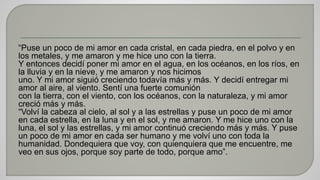 “Puse un poco de mi amor en cada cristal, en cada piedra, en el polvo y en 
los metales, y me amaron y me hice uno con la tierra. 
Y entonces decidí poner mi amor en el agua, en los océanos, en los ríos, en 
la lluvia y en la nieve, y me amaron y nos hicimos 
uno. Y mi amor siguió creciendo todavía más y más. Y decidí entregar mi 
amor al aire, al viento. Sentí una fuerte comunión 
con la tierra, con el viento, con los océanos, con la naturaleza, y mi amor 
creció más y más. 
“Volví la cabeza al cielo, al sol y a las estrellas y puse un poco de mi amor 
en cada estrella, en la luna y en el sol, y me amaron. Y me hice uno con la 
luna, el sol y las estrellas, y mi amor continuó creciendo más y más. Y puse 
un poco de mi amor en cada ser humano y me volví uno con toda la 
humanidad. Dondequiera que voy, con quienquiera que me encuentre, me 
veo en sus ojos, porque soy parte de todo, porque amo”. 
 