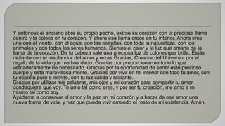 Y entonces el anciano abre su propio pecho, extrae su corazón con la preciosa llama 
dentro y la coloca en tu corazón. Y ahora esa llama crece en tu interior. Ahora eres 
uno con el viento, con el agua, con las estrellas, con toda la naturaleza, con los 
animales y con todos los seres humanos. Sientes el calor y la luz que emana de la 
llama de tu corazón. De tu cabeza sale una preciosa luz de colores que brilla. Estás 
radiante con el resplandor del amor y rezas Gracias, Creador del Universo, por el 
regalo de la vida que me has dado. Gracias por proporcionarme todo lo que 
verdaderamente he necesitado. Gracias por la oportunidad de sentir este precioso 
cuerpo y esta maravillosa mente. Gracias por vivir en mi interior con toco tu amor, con 
tu espíritu puro e infinito, con tu luz cálida y radiante. 
Gracias por utilizar mis palabras, mis ojos y mi corazón para compartir tu amor 
dondequiera que voy. Te amo tal como eres, y por ser tu creación, me amo a mí 
mismo tal como soy. 
Ayúdame a conservar el amor y la paz en mi corazón y a hacer de ese amor una 
nueva forma de vida, y haz que pueda vivir amando el resto de mi existencia. Amén. 
