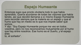 Entonces supo que pronto olvidaría todo lo que había 
aprendido. Quería acordarse de todas las visiones que había 
tenido, así que decidió llamarse a sí mismo Espejo Humeante 
para recordar siempre que la materia es un espejo y que el 
humo que hay en medio es lo que nos impide saber qué 
somos. 
Y dijo: “Soy Espejo Humeante porque me veo en todos 
vosotros, pero no nos reconocemos mutuamente por el humo 
que hay entre nosotros. Ese humo es el Sueño, y el espejo 
eres 
tú, el soñador”. 
 
