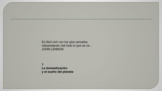 Es fácil vivir con los ojos cerrados, 
interpretando mal todo lo que se ve... 
JOHN LENNON 
1 
La domesticación 
y el sueño del planeta 
 