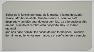 Soñar es la función principal de la mente, y la mente sueña 
veinticuatro horas al día. Sueña cuando el cerebro está 
despierto y también cuando está dormido. La diferencia estriba 
en que, cuando el cerebro está despierto, hay un marco 
material 
que nos hace percibir las cosas de una forma lineal. Cuando 
dormimos no tenemos ese marco, y el sueño tiende a cambiar 
 