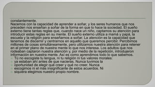 constantemente. 
Nacemos con la capacidad de aprender a soñar, y los seres humanos que nos 
preceden nos enseñan a soñar de la forma en que lo hace la sociedad. El sueño 
externo tiene tantas reglas que, cuando nace un niño, captamos su atención para 
introducir estas reglas en su mente. El sueño externo utiliza a mamá y papá, la 
escuela y la religión para enseñarnos a soñar. La atención es la capacidad que 
tenemos de discernir y centrarnos en aquello que queremos percibir. Percibimos 
millones de cosas simultáneamente, pero utilizamos nuestra atención para retener 
en el primer plano de nuestra mente lo que nos interesa. Los adultos que nos 
rodeaban captaron nuestra atención y, por medio de la repetición, introdujeron 
información en nuestra mente. Así es como aprendimos todo lo que sabemos. 
 Tú no escogiste tu lengua, ni tu religión ni tus valores morales: 
 ya estaban ahí antes de que nacieras. Nunca tuvimos la 
 oportunidad de elegir qué creer y qué no creer. Nunca 
 escogimos ni el más insignificante de estos acuerdos. Ni 
 siquiera elegimos nuestro propio nombre. 
 