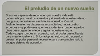 Si somos capaces de reconocer que nuestra vida está 
gobernada por nuestros acuerdos y el sueño de nuestra vida no 
nos gusta, necesitamos cambiar los acuerdos. Cuando 
finalmente estemos dispuestos a cambiarlos, habrá cuatro 
acuerdos muy poderosos que nos ayudarán a romper aquellos 
otros que surgen del miedo y agotan nuestra energía. 
Cada vez que rompes un acuerdo, todo el poder que utilizaste 
para crearlo vuelve a ti. Si los adoptas, estos cuatro acuerdos 
crearán el poder personal necesario para que cambies todo tu 
antiguo sistema de acuerdos. 
 