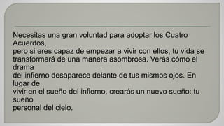 Necesitas una gran voluntad para adoptar los Cuatro 
Acuerdos, 
pero si eres capaz de empezar a vivir con ellos, tu vida se 
transformará de una manera asombrosa. Verás cómo el 
drama 
del infierno desaparece delante de tus mismos ojos. En 
lugar de 
vivir en el sueño del infierno, crearás un nuevo sueño: tu 
sueño 
personal del cielo. 
 