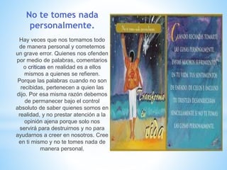 No te tomes nada
personalmente.
Hay veces que nos tomamos todo
de manera personal y cometemos
un grave error. Quienes nos ofenden
por medio de palabras, comentarios
o criticas en realidad es a ellos
mismos a quienes se refieren.
Porque las palabras cuando no son
recibidas, pertenecen a quien las
dijo. Por esa misma razón debemos
de permanecer bajo el control
absoluto de saber quienes somos en
realidad, y no prestar atención a la
opinión ajena porque solo nos
servirá para destruirnos y no para
ayudarnos a creer en nosotros. Cree
en ti mismo y no te tomes nada de
manera personal.
 