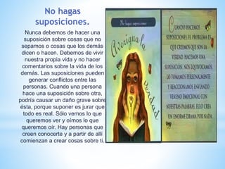 No hagas
suposiciones.
Nunca debemos de hacer una
suposición sobre cosas que no
sepamos o cosas que los demás
dicen o hacen. Debemos de vivir
nuestra propia vida y no hacer
comentarios sobre la vida de los
demás. Las suposiciones pueden
generar conflictos entre las
personas. Cuando una persona
hace una suposición sobre otra,
podría causar un daño grave sobre
ésta, porque suponer es jurar que
todo es real. Sólo vemos lo que
queremos ver y oímos lo que
queremos oír. Hay personas que
creen conocerte y a partir de allí
comienzan a crear cosas sobre ti.
 