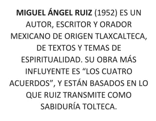 MIGUEL ÁNGEL RUIZ (1952) ES UN
AUTOR, ESCRITOR Y ORADOR
MEXICANO DE ORIGEN TLAXCALTECA,
DE TEXTOS Y TEMAS DE
ESPIRITUALIDAD. SU OBRA MÁS
INFLUYENTE ES “LOS CUATRO
ACUERDOS”, Y ESTÁN BASADOS EN LO
QUE RUIZ TRANSMITE COMO
SABIDURÍA TOLTECA.
 