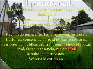 Es la razón de ser del partido repasado y del partido
planificado.
Comienza con la charla del técnico.
La implementación del jugador.
Hay mucha imaginación.
Hay miedo imperante, hay amenazas constantes.
Ilusiones, concentración para no caer en errores.
Presiones del público, arbitro, prensa, hinchada local,
rival, fatiga, cansancio, reglamento.
Resultado, entrevistas .
Volver a lo cotidiano.
 