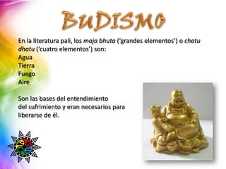 En la literatura pali, los maja bhuta (‘grandes elementos’) o chatu
dhatu (‘cuatro elementos’) son:
Agua
Tierra
Fuego
Aire

Son las bases del entendimiento
del sufrimiento y eran necesarios para
liberarse de él.
 