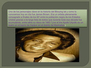 Uno de los personajes clave en la historia del Bboying tal y como lo
conocemos hoy en día fue James Brown. Era un artista plenamente
consagrado a finales de los 60’ entre la población negra de los Estados
Unidos gracias a la larga lista de éxitos que durante toda esa década fue
acumulando, entre ellos su disco de 1963 “Live at the Apollo“(Apollo es un
teatro en el barrio de Harlem en el distrito de Manhattan).
 