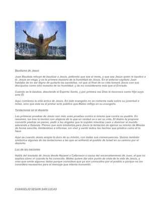 Bautismo de Jesús

Juan Bautista rehuye de bautizar a Jesús, pidiendo que sea al revés, y que sea Jesús quien le bautice a
él. Jesús se niega, y es la primera muestra de la humildad de Jesús. En el anterior capítulo Juan
hablaba de no ser digno de quitarle las sandalias, rol que al final de su vida tomará Jesús con sus
discípulos como otra muestra de su humildad, y de no considerarse más que el Enviado.

Cuando se le bautiza, desciende el Espíritu Santo, y por primera vez Dios le reconoce como Hijo suyo
ante Él.

Aquí comienza la vida activa de Jesús. En este evangelio no se comenta nada sobre su juventud o
niñez, sino que éste es el primer acto público que Mateo refleja en su evangelio.

Tentaciones en el desierto

Las primeras pruebas de Jesús son más unas pruebas contra sí mismo que contra su pueblo. En
resumen, las tres le tientan con alejarse de lo que en verdad va a ser su vida. El diablo le propone
convertir piedras en panes, pedir a los ángeles que le sujeten mientras caen o dominar el mundo
adorando a Satanás. Pienso que esto simboliza para Jesús la tentación de ejercer su misión de Mesías
de forma sencilla, limitándose a informar, sin vivir y sentir todos los hechos que predica como él lo
hace.

Aquí es cuando Jesús acepta lo duro de su misión, con todas sus consecuencias. Quizás también
simbolice algunas de las tentaciones a las que se enfrentó el pueblo de Israel en su camino por el
desierto.

Luz de las naciones

Habla del traslado de Jesús desde Nazaret a Cafarnaún a causa del encarcelamiento de Juan, al que no
explica cómo ni cuando le ha conocido. Mateo quiere dar otro punto de vista de la vida de Jesús, y
creo que omite algunos datos porque considera que ya son conocidos por el pueblo o porque no los
considera necesarios para el mensaje que intenta transmitir.




EVANGELIO SEGUN SAN LUCAS
 