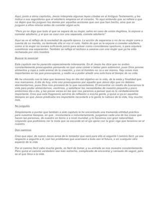Aquí, junto a otros capítulos, Jesús interpreta algunas leyes citadas en el Antiguo Testamento, y les
indica a sus seguidores que el adulterio empieza en el corazón. Yo aquí entiendo que se refiere a que
no dejen que les juzguen los demás por aquellas acciones que ven que han hecho, sino que se
juzguen a ellos mismo antes de cometer algún acto.

“Pero yo os digo que todo el que se separa de su mujer, salvo en caso de unión ilegítima, la expone a
cometer adulterio; y el que se casa con una separada, comete adulterio”

Aquí se ve el reflejo de la sociedad de aquella época. La acción de separarse o no de su mujer corre a
cuenta de su marido, no teniendo ella ni voz ni voto. Habla de que se la expone a cometer adulterio,
como si la mujer no tuviera suficiente juicio para actuar como considerase oportuno, o para siquiera
cuestionar esa separación. También se refleja el rechazo a casarse con una mujer que ya ha sido
rechazada por otro hombre.

Buscar lo esencial

Este capítulo me ha parecido especialmente interesante. En él Jesús les dice que no anden
constantemente preocupados pensando en qué vana comer o beber para sobrevivir, pues Dios provee
alimentos y ropa a cada animal de la creación, y con el hombre no va a ser menos. Hay cosas más
importantes en las que preocuparse, y nadie va a poder añadir una sola hora al tiempo de su vida.

Me ha chocado con la idea que tenemos hoy en día del objetivo en la vida, de la meta y finalidad que
nos marcamos. A día de hoy, sólo nos preocupamos por aquello que Jesús dijo que no debiera
atormentarnos, pues Dios nos proveerá de lo que necesitemos. El encontrar un medio de buscarnos la
vida para poder alimentarnos, vestirnos, y satisfacer las necesidades de nuestro pequeño y poco
ambicioso día a día, y las pocas veces en las que nos paramos a pensar qué es lo verdaderamente
importante. Creo que este fragmento serviría de reflexión a mucha gente, y quizá si ya en aquellos
tiempos en que Jesús predicaba era importante recordarle a la gente lo valioso de la vida, hoy mucho
más.

No juzguéis

Simplemente a puntar que también a este capítulo le he encontrado una tremenda utilidad práctica
para nuestros tiempos, en que , involuntaria o voluntariamente, juzgamos cada una de las cosas que
hacen las personas, de nuestro en torno o a nivel mundial, y lo hacemos con gran naturalidad,
creyendo que podremos ver la mota que se esconde en el ojo ajena con la gran viga que tenemos en el
nuestro.

Dos caminos

Creo que aquí, de nuevo Jesús avisa de lo tentador que será para ello el seguirle l camino fácil, ya sea
respecto a seguirle a él, con los problemas que acarreará a todo sen el futuro, o en cualquier otro
aspecto de la vida.

Por el camino fácil cabe mucha gente, es fácil de tomar, y su entrada se nos muestra constantemente.
Pero quizá el camino verdadero sea más estrecho, complicado de encontrar y cansado de seguir, pero
es el que lleva a la vida.
 