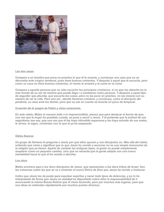 Las dos casas

Compara a un hombre que pone en practica lo que él le enseña, y construye una casa que no se
derrumba ante ningún vendaval, pues tiene buenos cimientos, Y después a aquel que le escucha, pero
como su casa no tiene buenos cimientos, el viento la arrastra y le sume en la ruina.

Compara a aquella persona que no sólo escucha los principios cristianos, si no que los absorbe en lo
más hondo de su ser de manera que puede llega r a cambiarse como persona. Y después a aquel tipo
de seguidor que abunda, que escucha las cosas, pero no las pone en práctica, no las mezcla con su
manera de ver la vida. Pero aún así , decide llamarse cristiano, y construye, como el discípulo del
parábola, su casa ante los demás, pero que se cae en cuanto se levanta un poco de temporal.

Curación de la suegra de Pedro y otras curaciones.

En este relato, Mateo lo resume todo a lo imprescindible, pienso que para destacar el hecho de que,
una vez que la mujer ha quedado curada, se pone a servir a Jesús. Y él pretende que la actitud de sus
seguidores sea esa, que una ves que él les haya infundido esperanza y les haya salvado de sus males,
le sirvan, le sigan, continúen con lo que él ya ha empezado.



Odres Nuevos

Un grupo de fariseos le pregunta a Jesús por qué ellos ayunan y sus discípulos no. Más allá del relato,
entiendo que viene a significar que lo que Jesús ha venido a anunciar no es una simple renovación de
la religión que ya tienen. Aparte de cambiar las antiguas leyes, la gente no puede simplemente
aceptarlo como un pequeño cambio, sino que se necesita que la gente adopte con una nueva
mentalidad hacia lo que él ha venido a decirles.

Los doce

Mateo enumera aquí a los doce discípulos de Jesús, que representan a las doce tribus de Israel. Son
las columnas sobre las que se va a cimentar el nuevo Reino de Dios que Jesús ha venido a instaurar.

Indica que Jesús les da poder para expulsar espíritus y sanar todo tipos de dolencias, y yo lo he
interpretado de forma que Jesús en realidad ha depositado sobre ellos la responsabilidad de ir
anunciando la misma Buena Noticia que él viene haciendo, pero por muchos más lugares, para que
sus ideas se extiendan rápidamente por muchos puntos diversos.
 