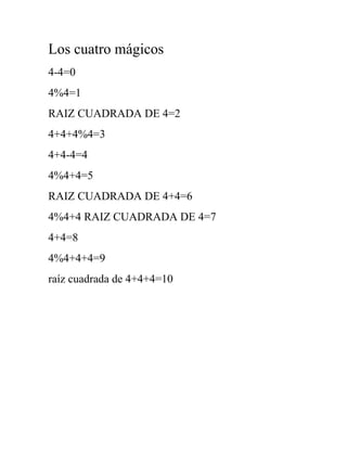 Los cuatro mágicos
4-4=0
4%4=1
RAIZ CUADRADA DE 4=2
4+4+4%4=3
4+4-4=4
4%4+4=5
RAIZ CUADRADA DE 4+4=6
4%4+4 RAIZ CUADRADA DE 4=7
4+4=8
4%4+4+4=9
raíz cuadrada de 4+4+4=10
 