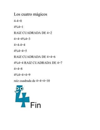 Los cuatro mágicos
4-4=0
4%4=1
RAIZ CUADRADA DE 4=2
4+4+4%4=3
4+4-4=4
4%4+4=5
RAIZ CUADRADA DE 4+4=6
4%4+4 RAIZ CUADRADA DE 4=7
4+4=8
4%4+4+4=9
raíz cuadrada de 4+4+4=10




           Fin
 