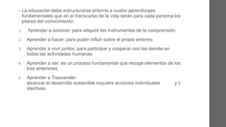 • La educación debe estructurarse entorno a cinco aprendizajes
fundamentales que en el transcurso de la vida serán para cada persona
los pilares del conocimiento:
1. Aprender a conocer: para adquirir los instrumentos de la
comprensión.
2. Aprender a hacer: para poder influir sobre el propio entorno.
3. Aprender a vivir juntos: para participar y cooperar con los demás en
todas las actividades humanas.
4. Aprender a ser: es un proceso fundamental que recoge elementos de
los tres anteriores.
5. Aprender a Trascender: alcanzar el desarrollo sostenible que
requiere acciones individuales y colectivas.
 