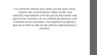 • La comisión estima que cada uno de esos cinco
“pilares del conocimiento” debe recibir una
atención equivalente a fin de que la educación
sea para el ser humano, en su calidad de persona
y de miembro de la sociedad, una experiencia
global y que dure toda la vida en los planos
cognoscitivos y prácticos.
 