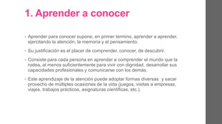 1. Aprender a conocer.
• Aprender para conocer supone, en primer termino, aprender a
aprender, ejercitando la atención, la memoria y el pensamiento.
• Su justificación es el placer de comprender, de conocer, de descubrir.
• Consiste para cada persona en aprender a comprender el mundo que
la rodea, al menos suficientemente para vivir con dignidad,
desarrollar sus capacidades profesionales y comunicarse con los
demás.
• Este aprendizaje de la atención puede adoptar formas diversas y
sacar provecho de múltiples ocasiones de la vida (juegos, visitas a
empresas, viajes, trabajos prácticos, asignaturas científicas, etc.).
 