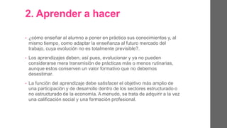 2. Aprender a hacer.
• ¿Cómo enseñar al alumno a poner en práctica sus conocimientos y, al
mismo tiempo, como adaptar la enseñanza al futuro mercado del
trabajo, cuya evolución no es totalmente previsible?.
• Los aprendizajes deben evolucionar y ya no pueden considerarse
mera transmisión de prácticas más o menos rutinarias, aunque estos
conserven un valor formativo que no debemos desestimar.
• La función del aprendizaje debe satisfacer el objetivo más amplio de
una participación y de desarrollo dentro de los sectores estructurado
o no estructurado de la economía. A menudo, se trata de adquirir a la
vez una calificación social y una formación profesional.
 