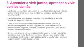 3. Aprender a vivir juntos, aprender a vivir
con los demás.
• La idea de enseñar la no-violencia en la escuela es loable, aunque solo
sea un instrumento entre varios para combatir los prejuicios que llevan
al enfrentamiento.
• La relación se de establecer en un contexto de igualdad y se formular
objetivos y proyectos comunes.
• Dar a la educación dos orientaciones complementarias. Primera, el
descubrimiento gradual del otro. Segunda, y durante toda la vida, la
participación en proyectos comunes, un método quizás eficaz para evitar
o resolver los conflictos latentes.
• En sus programas la educación escolar debe reservar tiempo y ocasiones
suficientes para iniciar desde muy temprano a los jóvenes en proyectos
cooperativos, en el marco de actividades deportivas y culturales y
mediante su participación en actividades sociales.
 