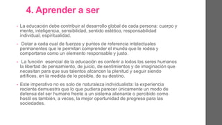4. Aprender a ser.
• La educación debe contribuir al desarrollo global de cada persona: cuerpo
y mente, inteligencia, sensibilidad, sentido estético, responsabilidad
individual, espiritualidad.
• Dotar a cada cual de fuerzas y puntos de referencia intelectuales
permanentes que le permitan comprender el mundo que le rodea y
comportarse como un elemento responsable y justo.
• La función esencial de la educación es conferir a todos los seres
humanos la libertad de pensamiento, de juicio, de sentimientos y de
imaginación que necesitan para que sus talentos alcancen la plenitud y
seguir siendo artífices de su destino.
• Este imperativo no es solo de naturaleza individualista: la experiencia
reciente demuestra que lo que pudiera parecer únicamente un modo de
defensa del ser humano frente a un sistema alienante o percibido como
hostil es también, a veces, la mejor oportunidad de progreso para las
sociedades.
 