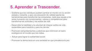 5. Aprender a Trascender.
• Sostiene que los individuos pueden cambiar el mundo con su acción
aislada y conjunta, y que una educación de calidad aporta las
herramientas para transformar las sociedades, dado que equipa a los
seres humanos con conocimientos, valores y competencias para
transformar las actitudes y los estilos de vida.
• Desarrollar la habilidad y la voluntad de integrar estilos de vida
sostenibles para nosotros y para los demás.
• Promover comportamientos y prácticas que no minimicen el rastro
ecológico en el mundo que nos rodea.
• Actuar para lograr la solidaridad social.
• Promover la democracia en una sociedad en que prevalezca la paz.
 