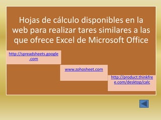 Hojas de cálculo disponibles en la
 web para realizar tares similares a las
 que ofrece Excel de Microsoft Office
http://spreadsheets.google
           .com

                             www.zohosheet.com
                                                 http://product.thinkfre
                                                  e.com/desktop/calc
 