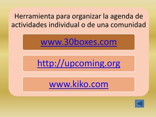 Herramienta para organizar la agenda de
actividades individual o de una comunidad

        www.30boxes.com

       http://upcoming.org

           www.kiko.com
 