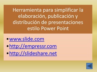 Herramienta para simplificar la
    elaboración, publicación y
  distribución de presentaciones
         estilo Power Point
•www.slide.com
•http://empressr.com
•http://slideshare.net
 