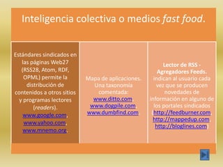 Inteligencia colectiva o medios fast food.


Estándares sindicados en
   las páginas Web27                                      Lector de RSS -
   (RSS28, Atom, RDF,                                   Agregadores Feeds.
    OPML) permite la        Mapa de aplicaciones.     indican al usuario cada
     distribución de          Una taxonomía            vez que se producen
contenidos a otros sitios      comentada:                  novedades de
  y programas lectores        www.ditto.com,        información en alguno de
        (readers).           www.dogpile.com,         los portales sindicados
    www.google.com,         www.dumbfind.com.        (http://feedburner.com,
                                                      http://mappedup.com,
    www.yahoo.com,
                                                       http://bloglines.com)
    www.mnemo.org.
 
