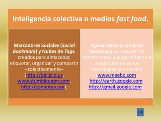 Inteligencia colectiva o medios fast food.


  Marcadores Sociales (Social        Aplicaciones y servicios
 Bookmark) y Nubes de Tags.         (mashups) La creación de
    creados para almacenar,      herramientas que permitan una
etiquetar, organizar y compartir       integración de varias
        –colectivamente–             tecnologías en una sola
       (http://del.icio.us,             (www.meebo.com,
    www.stumbleupon.com,            http://earth.google.com,
      http://connotea.org).         http://gmail.google.com).
 