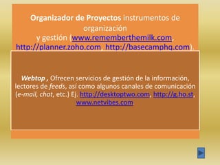 Organizador de Proyectos instrumentos de
                   organización
      y gestión (www.rememberthemilk.com,
http://planner.zoho.com, http://basecamphq.com).


  Webtop , Ofrecen servicios de gestión de la información,
lectores de feeds, así como algunos canales de comunicación
(e-mail, chat, etc.) Ej. http://desktoptwo.com, http://g.ho.st,
                       www.netvibes.com.
 