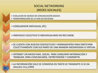 SOCIAL NETWORKING
                      (REDES SOCIALES)
• EVOLUCIÓN DE MEDIOS DE COMUNICACIÓN MASIVA
• TRANSFORMACIÓN DE LA VIDA EN SOCIEDAD


• CONSUMIDOR INDIVIDUAL (PC)


• INDIVIDUO COLECTIVO O INDIVIDUALISMO EN RED (WEB)


• SE CUENTA CON NUEVOS DISPOSITIVOS Y HERRAMIENTAS PARA PARTICIPAR
  COLECTIVAMENTE CON SUS PARES DE UNA MANERA MEDIATIZADA O VIRTUAL

• INTERNET UN MEDIO MAS SOCIAL PARA CONSUMIR INFORMACIÓN Y
  TRABAJAR, PARA COMUNICARSE, ENTRETENERSE Y COMPARTIR.

• LA INFORMACIÓN SOLO SE CONSERVA EN TANTO SE TRANSMITE O SE DA
  (Alandro Vico,1999)
 
