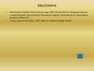 BIBLIOGRAFIA
•   Cobo Romaní, Cristóbal; Pardo Kuklinski, Hugo. 2007. Planeta Web 2.0. Inteligencia colectiva
    o medios fast food. Grup de Recerca d'Interaccions Digitals, Universitat de Vic. Flacso México.
    Barcelona / México DF.
•   Fumero, Antonio; Genís Roca, 2007. Web 2.0. Fundación Orange. España
 